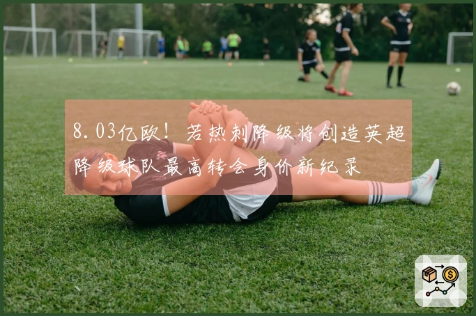8.03亿欧！若热刺降级将创造英超降级球队最高转会身价新纪录