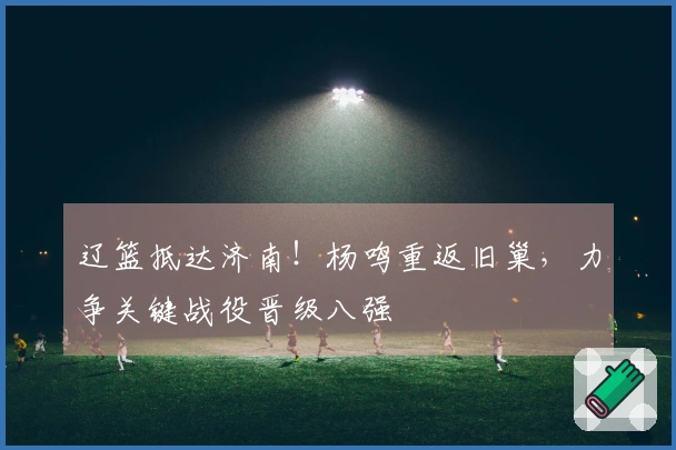 辽篮抵达济南！杨鸣重返旧巢，力争关键战役晋级八强
