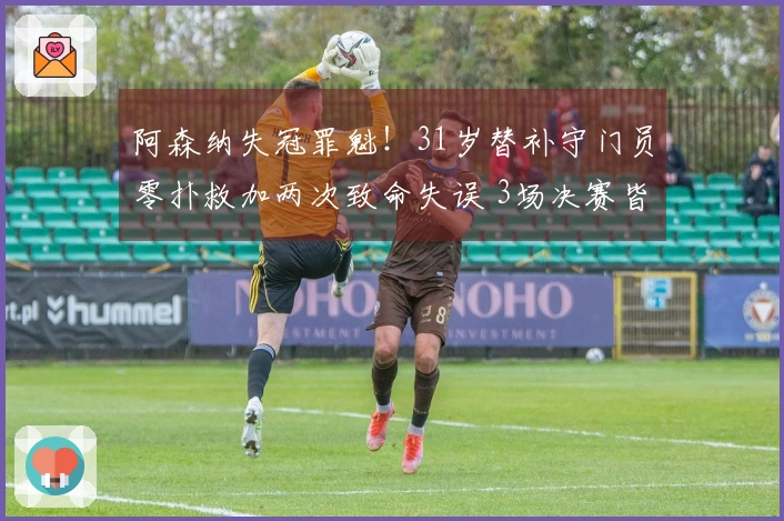 阿森纳失冠罪魁！31岁替补守门员零扑救加两次致命失误 3场决赛皆表现糟糕