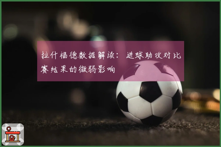 拉什福德数据解读：进球助攻对比赛结果的微弱影响
