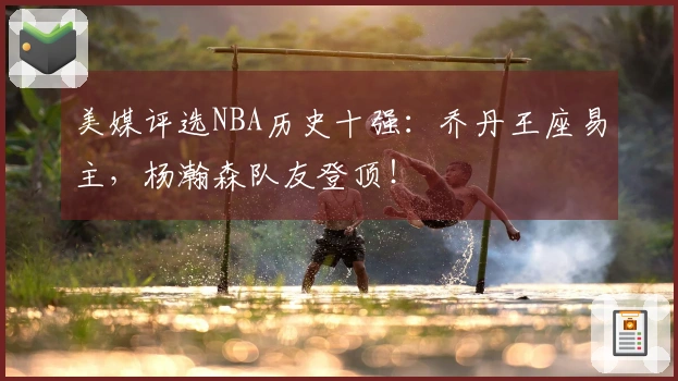 美媒评选NBA历史十强：乔丹王座易主，杨瀚森队友登顶！