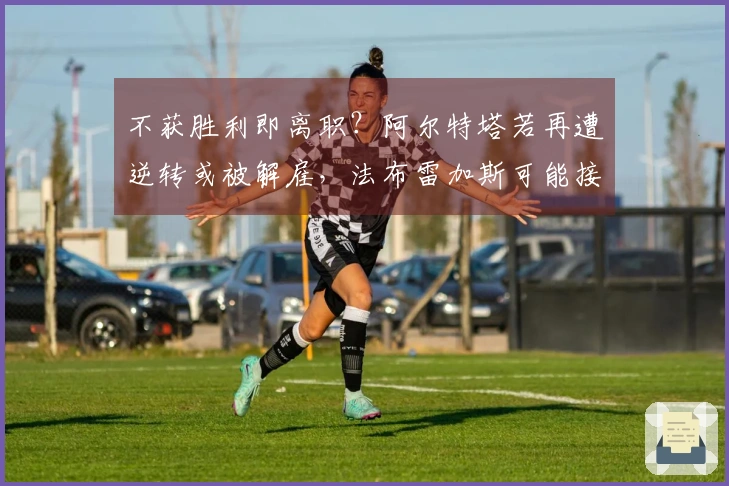 不获胜利即离职？阿尔特塔若再遭逆转或被解雇，法布雷加斯可能接任