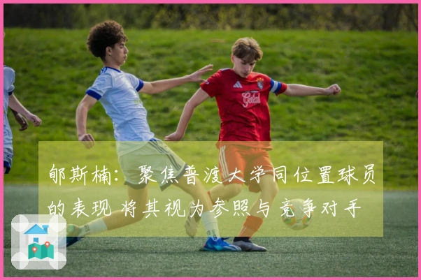 郇斯楠：聚焦普渡大学同位置球员的表现 将其视为参照与竞争对手