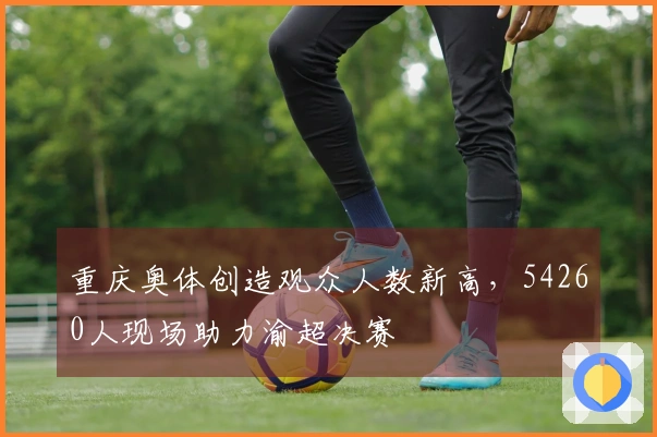 重庆奥体创造观众人数新高，54260人现场助力渝超决赛