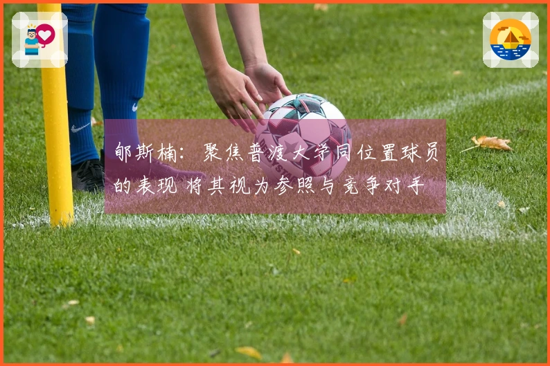 郇斯楠：聚焦普渡大学同位置球员的表现 将其视为参照与竞争对手
