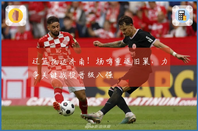辽篮抵达济南！杨鸣重返旧巢，力争关键战役晋级八强