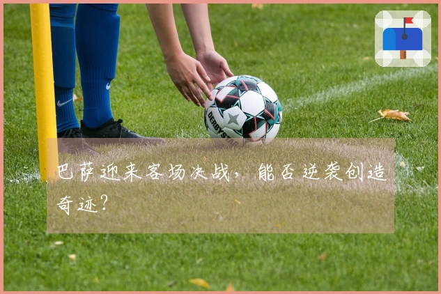 巴萨迎来客场决战，能否逆袭创造奇迹？