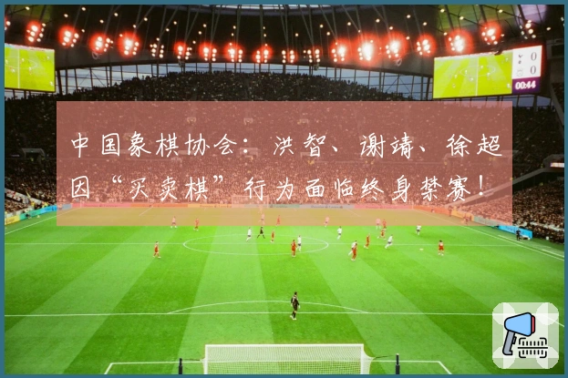 中国象棋协会：洪智、谢靖、徐超因“买卖棋”行为面临终身禁赛！