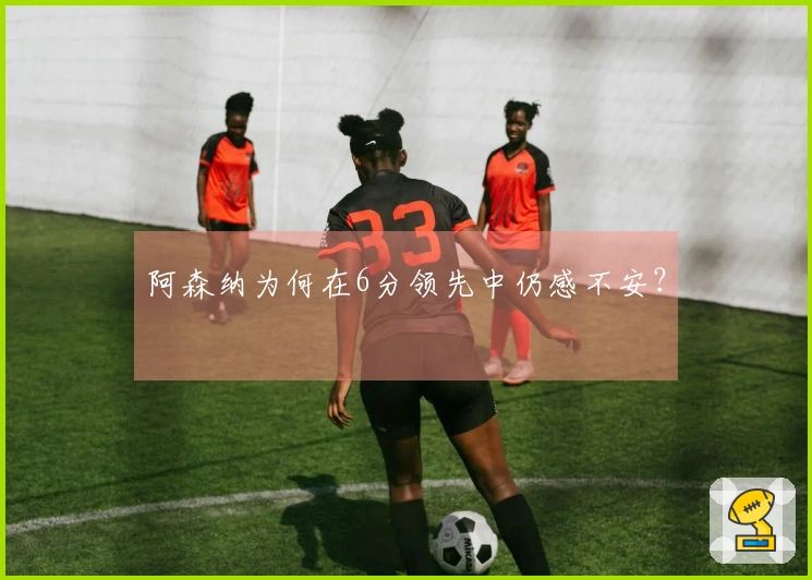 阿森纳为何在6分领先中仍感不安？