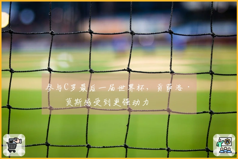 参与C罗最后一届世界杯，贡萨洛·拉莫斯感受到更强动力