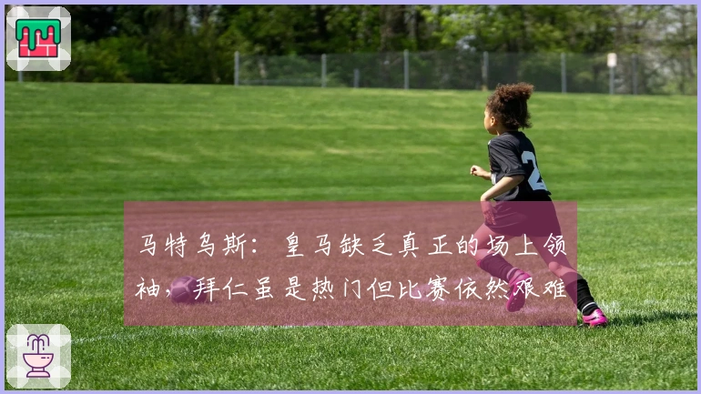 马特乌斯：皇马缺乏真正的场上领袖，拜仁虽是热门但比赛依然艰难