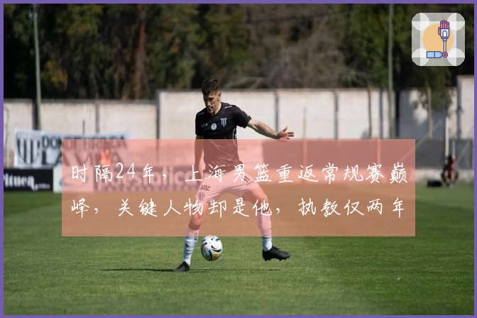 时隔24年，上海男篮重返常规赛巅峰，关键人物却是他，执教仅两年