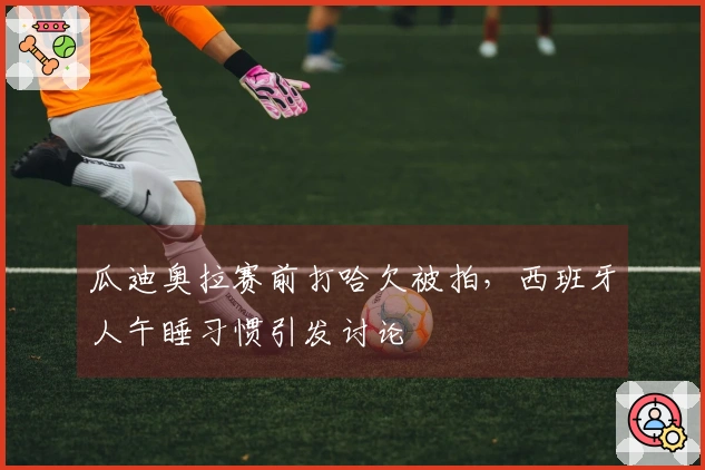 瓜迪奥拉赛前打哈欠被拍，西班牙人午睡习惯引发讨论