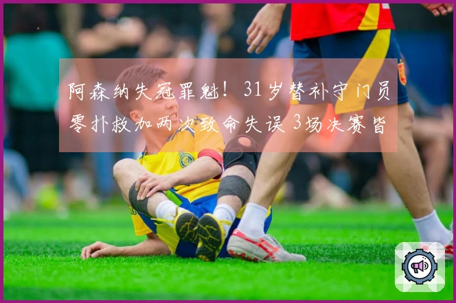 阿森纳失冠罪魁！31岁替补守门员零扑救加两次致命失误 3场决赛皆表现糟糕