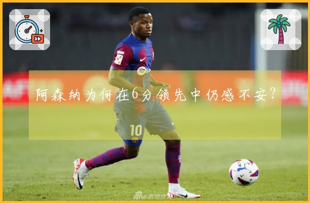 阿森纳为何在6分领先中仍感不安？