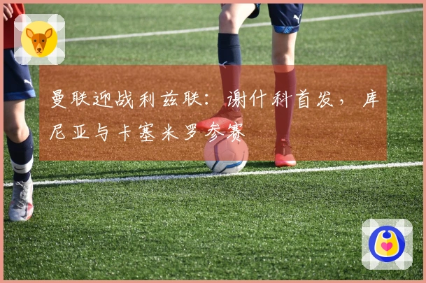 曼联迎战利兹联：谢什科首发，库尼亚与卡塞米罗参赛