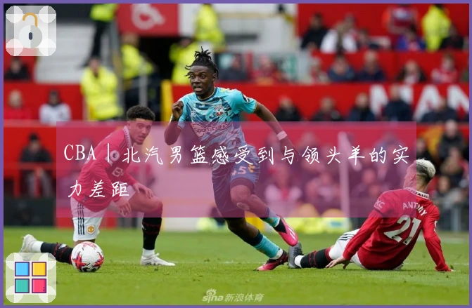 CBA｜北汽男篮感受到与领头羊的实力差距