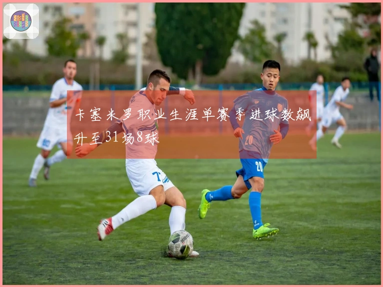 卡塞米罗职业生涯单赛季进球数飙升至31场8球